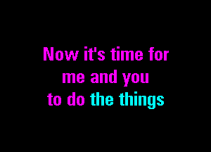 Now it's time for

me and you
to do the things