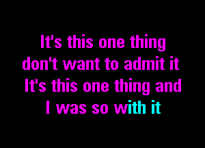 It's this one thing
don't want to admit it

It's this one thing and
l was so with it