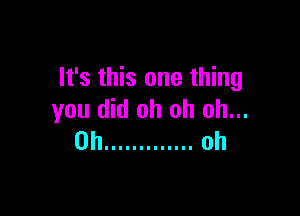 It's this one thing

you did oh oh oh...
0h ............. oh