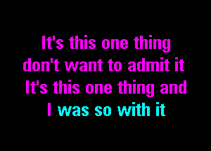 It's this one thing
don't want to admit it

It's this one thing and
l was so with it