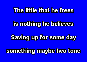 The little that he frees
is nothing he believes
Saving up for some day

something maybe two tone