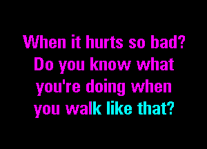 When it hurts so had?
Do you know what

you're doing when
you walk like that?