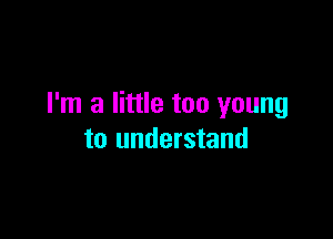 I'm a little too young

to understand