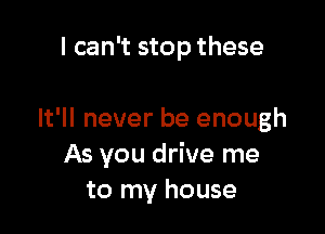 I can't stop these

It'll never be enough
As you drive me
to my house