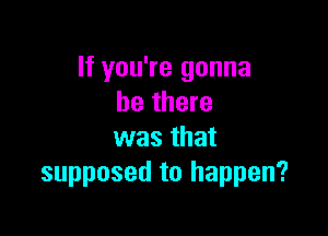 If you're gonna
be there

was that
supposed to happen?