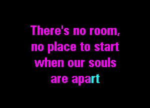 There's no room,
no place to start

when our souls
are apart