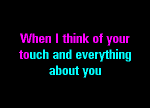 When I think of your

touch and everything
about you