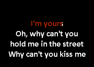 I'm yours

0h, why can't you
hold me in the street
Why can't you kiss me