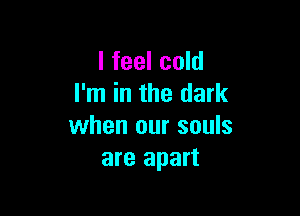I feel cold
I'm in the dark

when our souls
are apart