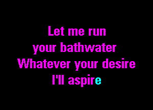 Let me run
your bathwater

Whatever your desire
I'll aspire