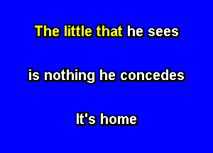 The little that he sees

is nothing he concedes

It's home