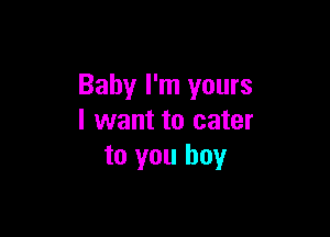 Baby I'm yours

I want to cater
to you boy