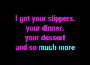 I got your slippers.
your dinner.

your dessert
and so much more