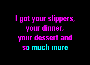 I got your slippers.
your dinner.

your dessert and
so much more