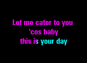 Let me cater to you

'cos baby
this is your day