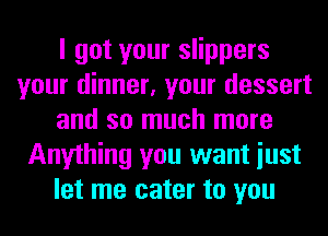 I got your slippers
your dinner, your dessert
and so much more
Anything you want iust
let me cater to you