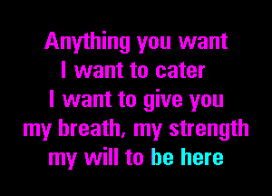 Anything you want
I want to cater
I want to give you
my breath, my strength
my will to be here