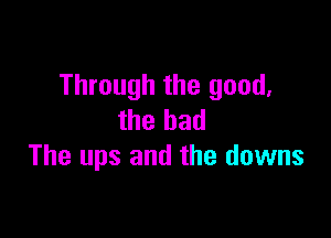 Through the good,

the bad
The ups and the downs