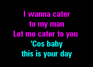 I wanna cater
to my man

Let me cater to you
'Cos baby
this is your day