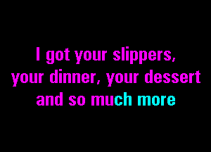 I got your slippers,

your dinner. your dessert
and so much more