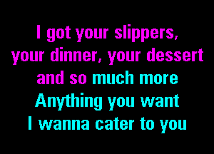 I got your slippers,
your dinner, your dessert
and so much more
Anything you want
I wanna cater to you