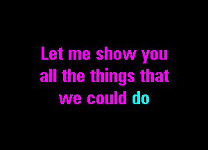 Let me show you

all the things that
we could do