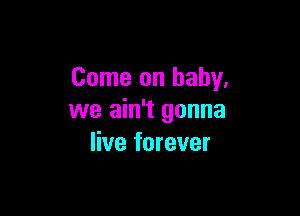 Come on baby,

we ain't gonna
live forever