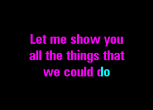 Let me show you

all the things that
we could do