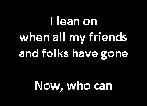 I lean on
when all my friends

and folks have gone

Now, who can