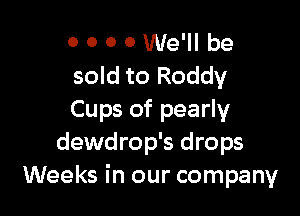 o 0 0 0 We'll be
sold to Roddy

Cups of pearly
dewdrop's drops
Weeks in our company