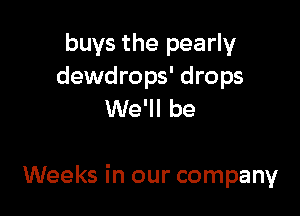 buys the pearly
dewdrops' drops
We'll be

Weeks in our company