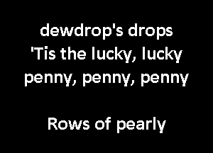dewdrop's drops
'Tis the lucky, lucky

penny, penny, penny

Rows of pearly