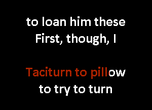 to loan him these
First, though, I

Taciturn to pillow
to try to turn