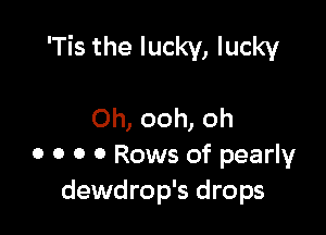 'Tis the lucky, lucky

Oh, ooh, oh
0 0 0 0 Rows of pearly
dewdrop's drops