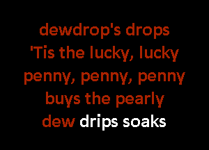 dewdrop's drops
'Tis the lucky, lucky

penny, penny, penny
buys the pearly

dew drips soaks
