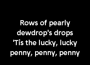Rows of pearly

dewdrop's drops
'Tis the lucky, lucky

penny, penny, penny
