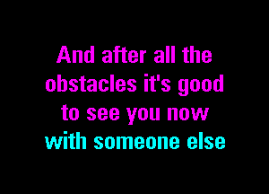 And after all the
obstacles it's good

to see you now
with someone else