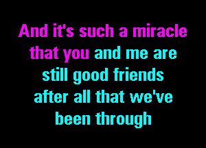 And it's such a miracle
that you and me are
still good friends
after all that we've
been through