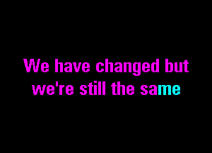 We have changed but

we're still the same