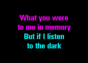 What you were
to me in memory

But if I listen
to the dark