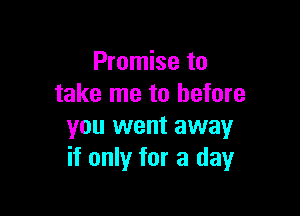 Promise to
take me to before

you went away
if only for a day