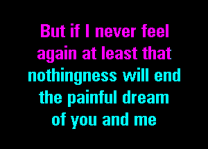 But if I never feel
again at least that
nothingness will end
the painful dream
of you and me