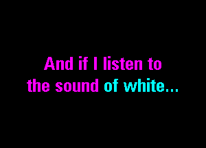 And if I listen to

the sound of white...