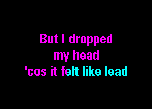 But I dropped

my head
'cos it felt like lead