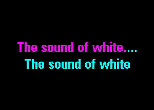 The sound of white....

The sound of white