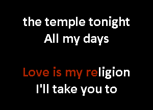 the temple tonight
All my days

Love is my religion
I'll take you to