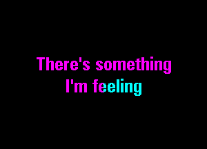 There's something

I'm feeling