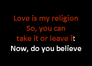 Love is my religion
80, you can

take it or leave it
Now, do you believe