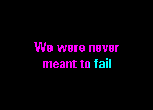 We were never

meant to fail