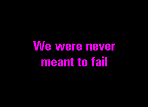 We were never

meant to fail